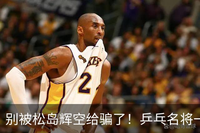 别被松岛辉空给骗了!乒乓名将一语拆穿其打法:看似乱打实则精准